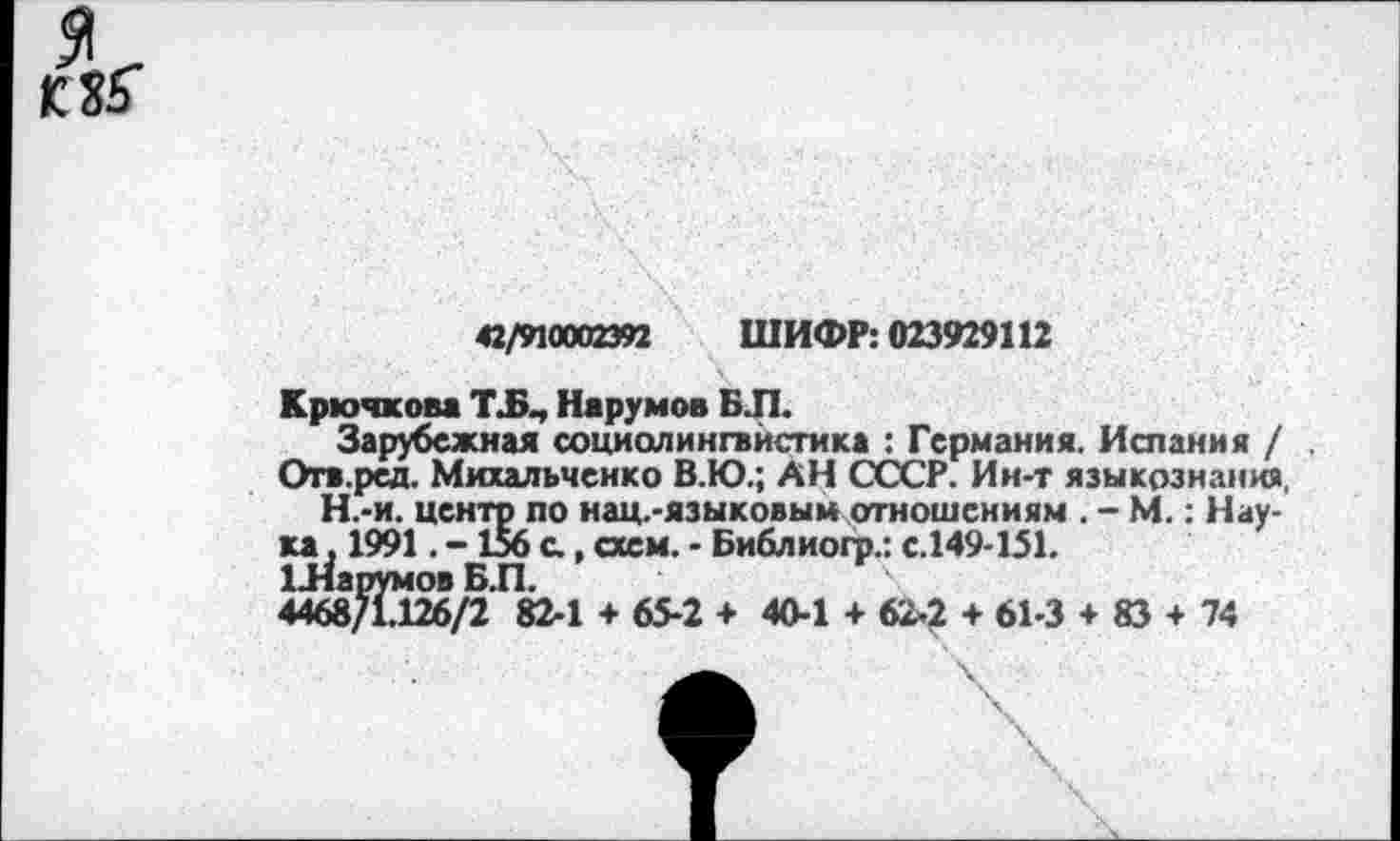 ﻿я
42/910002392 ШИФР: 023929112
Крючкова Т.Б., Нарумов БЛ.
Зарубежная социолингвистика : Германия. Испания / .
Отв.ред. Михальченко В.Ю.; АН СССР. Ин-т языкознания.
Н.-и. центр по нац.-языковым отношениям . - М.: Наука . 1991. -156 с, схем. - Библиогр.: с.149-151.
1 .Нарумов Б.П.
4468/1.126/2 82-1 + 65-2 + 40-1 + 62-2 + 61-3 + 83 + 74